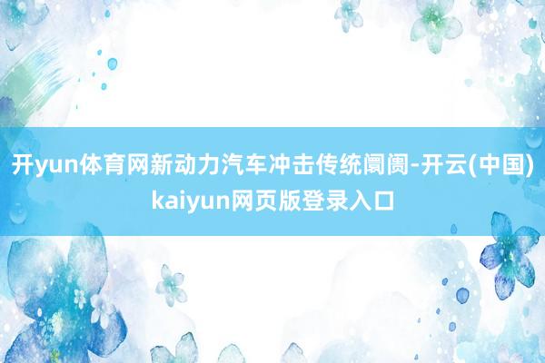 开yun体育网新动力汽车冲击传统阛阓-开云(中国)kaiyun网页版登录入口