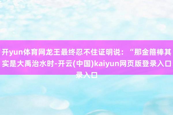 开yun体育网龙王最终忍不住证明说：“那金箍棒其实是大禹治水时-开云(中国)kaiyun网页版登录入口