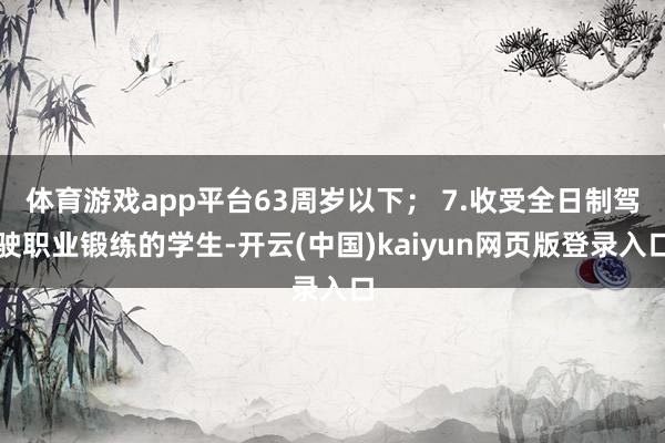 体育游戏app平台63周岁以下； 7.收受全日制驾驶职业锻练的学生-开云(中国)kaiyun网页版登录入口