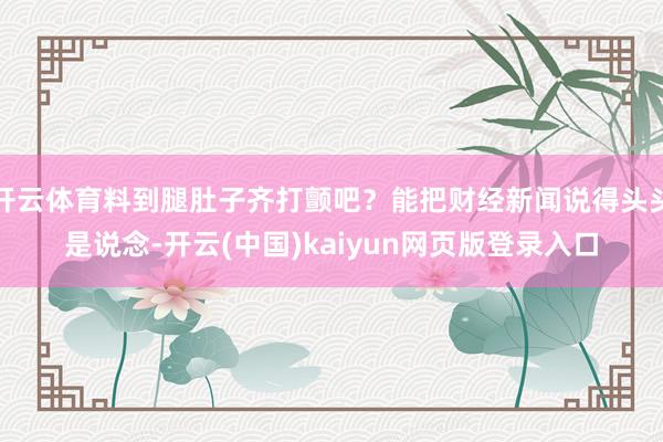 开云体育料到腿肚子齐打颤吧？能把财经新闻说得头头是说念-开云(中国)kaiyun网页版登录入口
