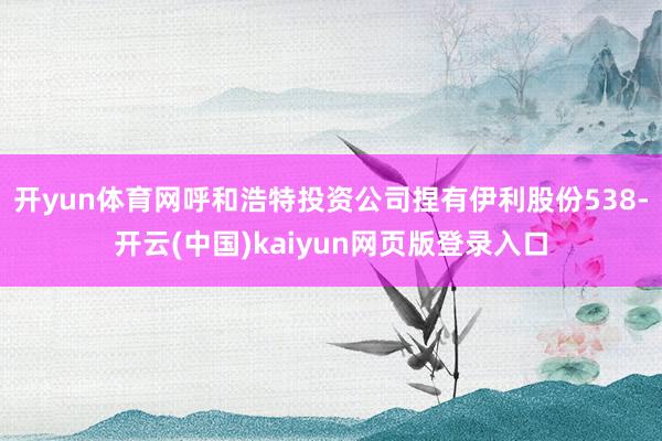 开yun体育网呼和浩特投资公司捏有伊利股份538-开云(中国)kaiyun网页版登录入口