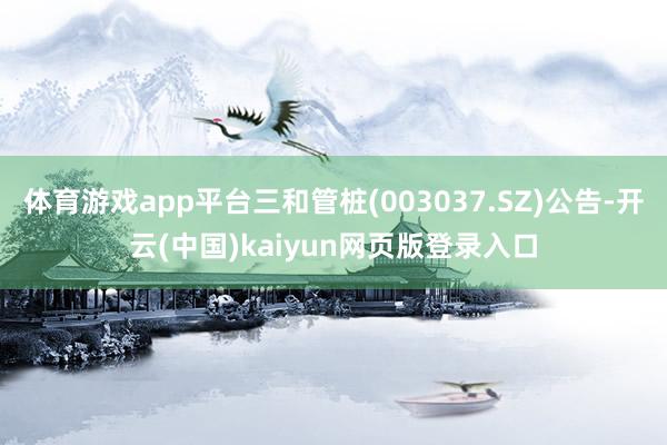 体育游戏app平台三和管桩(003037.SZ)公告-开云(中国)kaiyun网页版登录入口