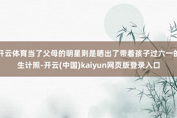 开云体育当了父母的明星则是晒出了带着孩子过六一的生计照-开云(中国)kaiyun网页版登录入口