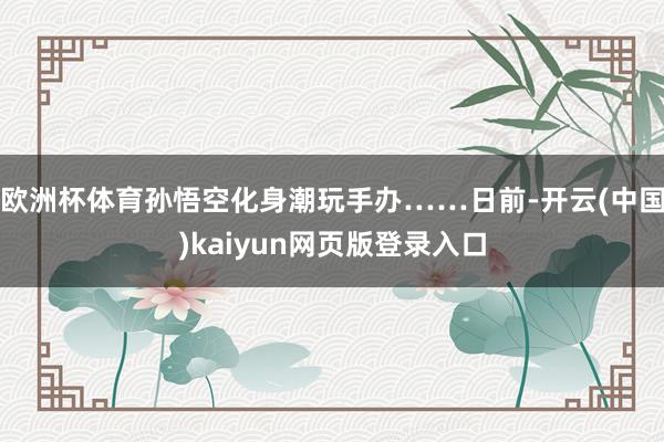 欧洲杯体育孙悟空化身潮玩手办……日前-开云(中国)kaiyun网页版登录入口