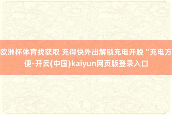 欧洲杯体育找获取 充得快外出解锁充电开脱“充电方便-开云(中国)kaiyun网页版登录入口