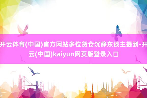 开云体育(中国)官方网站多位货仓沉静东谈主提到-开云(中国)kaiyun网页版登录入口