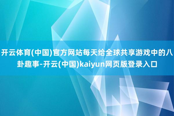 开云体育(中国)官方网站每天给全球共享游戏中的八卦趣事-开云(中国)kaiyun网页版登录入口