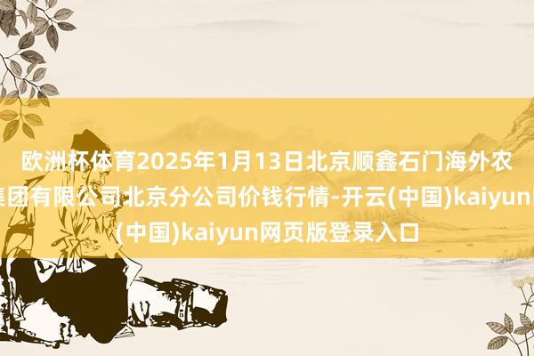 欧洲杯体育2025年1月13日北京顺鑫石门海外农居品批发阛阓集团有限公司北京分公司价钱行情-开云(中国)kaiyun网页版登录入口
