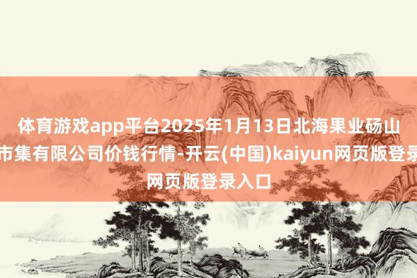 体育游戏app平台2025年1月13日北海果业砀山惠丰市集有限公司价钱行情-开云(中国)kaiyun网页版登录入口