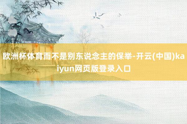 欧洲杯体育而不是别东说念主的保举-开云(中国)kaiyun网页版登录入口