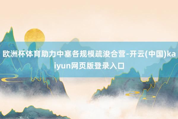 欧洲杯体育助力中塞各规模疏浚合营-开云(中国)kaiyun网页版登录入口
