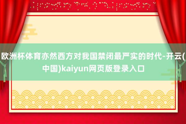 欧洲杯体育亦然西方对我国禁闭最严实的时代-开云(中国)kaiyun网页版登录入口