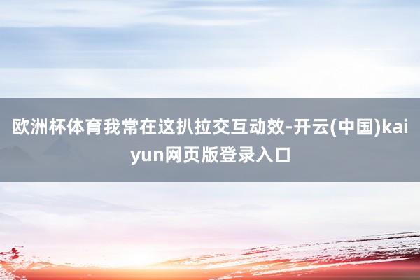欧洲杯体育我常在这扒拉交互动效-开云(中国)kaiyun网页版登录入口