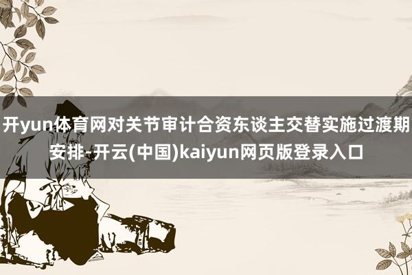 开yun体育网对关节审计合资东谈主交替实施过渡期安排-开云(中国)kaiyun网页版登录入口