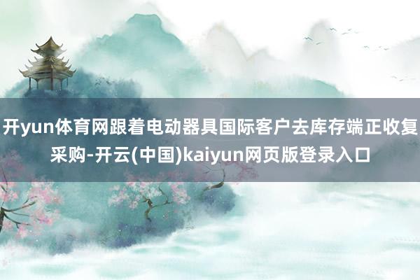 开yun体育网跟着电动器具国际客户去库存端正收复采购-开云(中国)kaiyun网页版登录入口