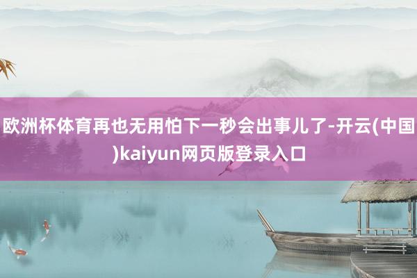 欧洲杯体育再也无用怕下一秒会出事儿了-开云(中国)kaiyun网页版登录入口
