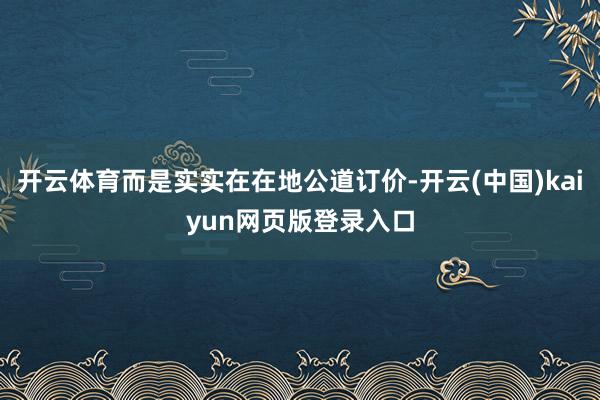 开云体育而是实实在在地公道订价-开云(中国)kaiyun网页版登录入口