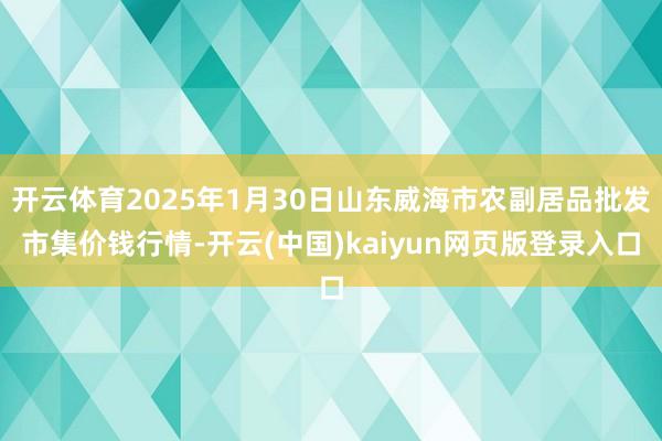 开云体育2025年1月30日山东威海市农副居品批发市集价钱行情-开云(中国)kaiyun网页版登录入口