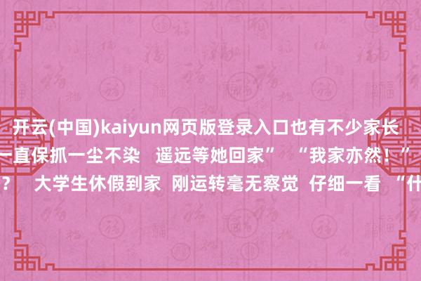 开云(中国)kaiyun网页版登录入口也有不少家长  暖心讨教  “犬子的房间一直保抓一尘不染   遥远等她回家”   “我家亦然！”    行李箱到底履历了什么？   大学生休假到家  刚运转毫无察觉  仔细一看  “什么？！  我的行李箱如何酿成这样啦！  它到底履历了什么……”  “路径已而没用”型   ↓↓↓        “轮子害羞逃逸”型   ↓↓↓    “提议瘦身”型   ↓↓↓ 