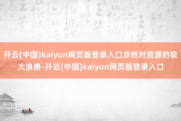 开云(中国)kaiyun网页版登录入口亦然对资源的极大浪费-开云(中国)kaiyun网页版登录入口