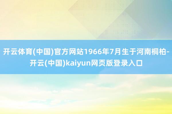 开云体育(中国)官方网站1966年7月生于河南桐柏-开云(中国)kaiyun网页版登录入口
