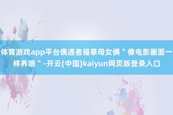 体育游戏app平台偶遇者描摹母女俩＂像电影画面一样养眼＂-开云(中国)kaiyun网页版登录入口