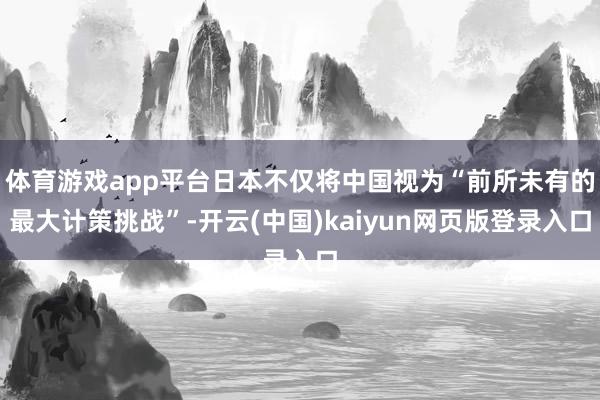 体育游戏app平台日本不仅将中国视为“前所未有的最大计策挑战”-开云(中国)kaiyun网页版登录入口