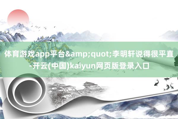 体育游戏app平台&quot;李明轩说得很平直-开云(中国)kaiyun网页版登录入口