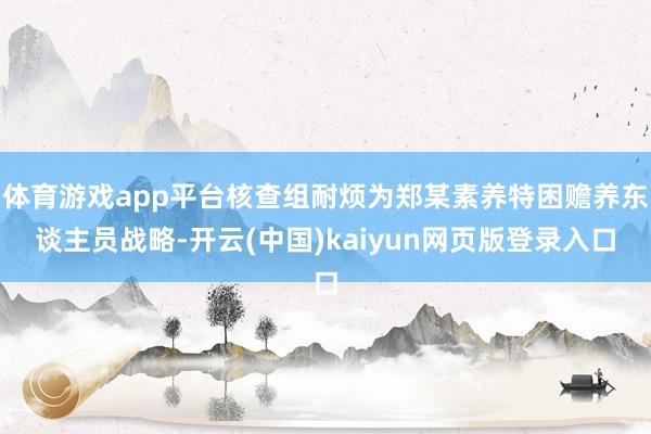 体育游戏app平台核查组耐烦为郑某素养特困赡养东谈主员战略-开云(中国)kaiyun网页版登录入口