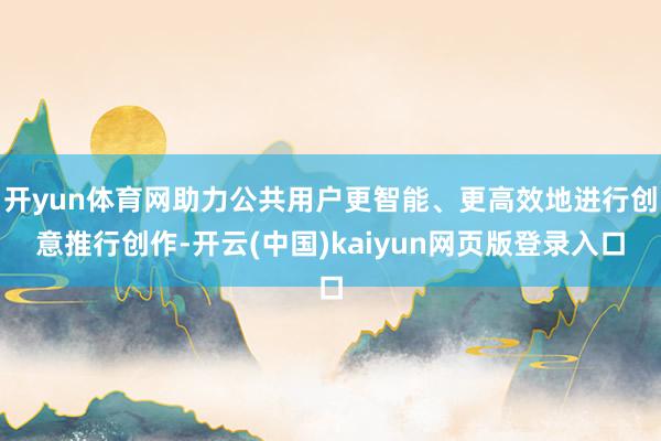 开yun体育网助力公共用户更智能、更高效地进行创意推行创作-开云(中国)kaiyun网页版登录入口