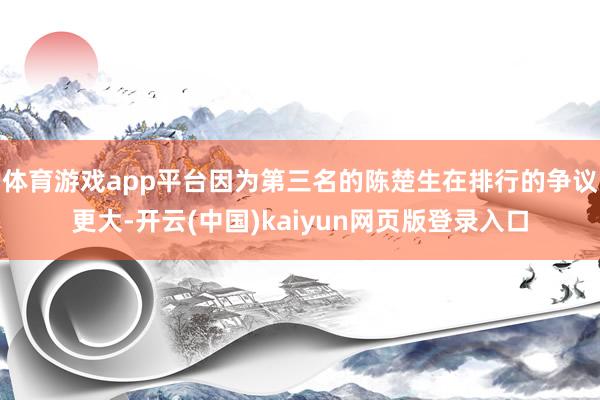 体育游戏app平台因为第三名的陈楚生在排行的争议更大-开云(中国)kaiyun网页版登录入口