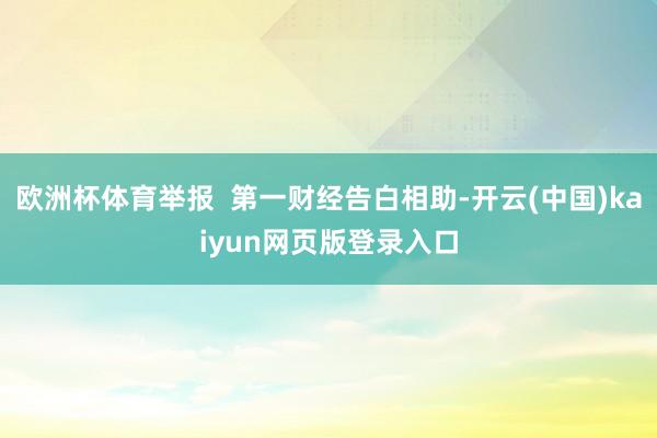 欧洲杯体育举报  第一财经告白相助-开云(中国)kaiyun网页版登录入口