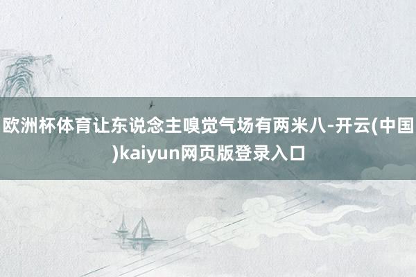 欧洲杯体育让东说念主嗅觉气场有两米八-开云(中国)kaiyun网页版登录入口
