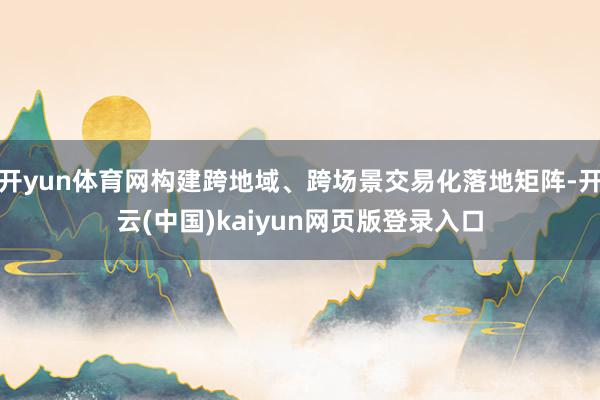 开yun体育网构建跨地域、跨场景交易化落地矩阵-开云(中国)kaiyun网页版登录入口