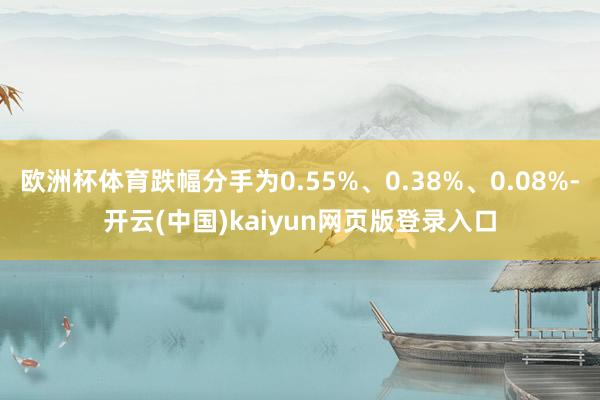 欧洲杯体育跌幅分手为0.55%、0.38%、0.08%-开云(中国)kaiyun网页版登录入口