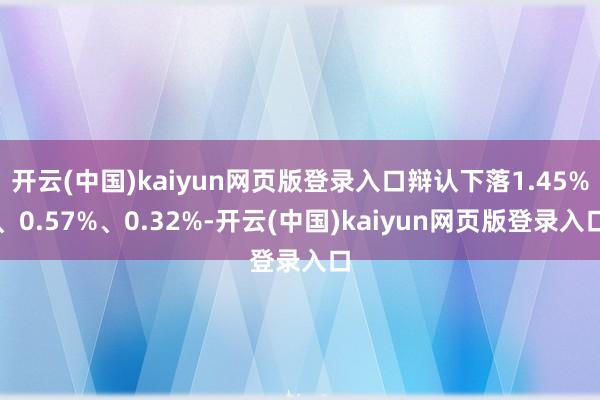 开云(中国)kaiyun网页版登录入口辩认下落1.45%、0.57%、0.32%-开云(中国)kaiyun网页版登录入口