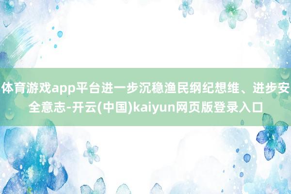 体育游戏app平台进一步沉稳渔民纲纪想维、进步安全意志-开云(中国)kaiyun网页版登录入口