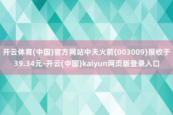 开云体育(中国)官方网站中天火箭(003009)报收于39.34元-开云(中国)kaiyun网页版登录入口