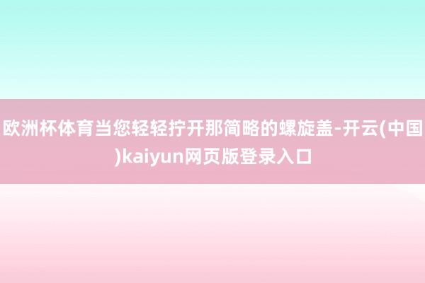 欧洲杯体育当您轻轻拧开那简略的螺旋盖-开云(中国)kaiyun网页版登录入口
