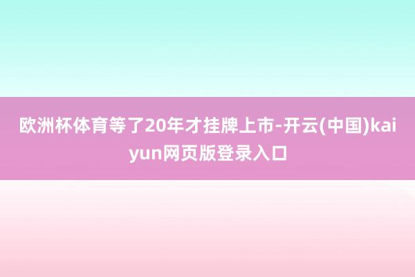 欧洲杯体育等了20年才挂牌上市-开云(中国)kaiyun网页版登录入口