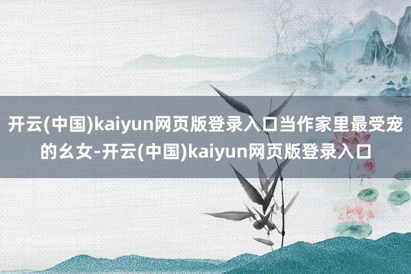 开云(中国)kaiyun网页版登录入口当作家里最受宠的幺女-开云(中国)kaiyun网页版登录入口