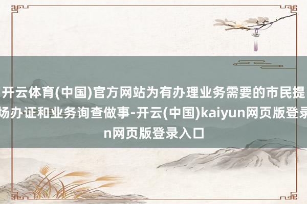 开云体育(中国)官方网站为有办理业务需要的市民提供现场办证和业务询查做事-开云(中国)kaiyun网页版登录入口