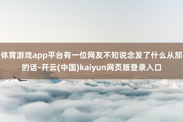 体育游戏app平台有一位网友不知说念发了什么从邡的话-开云(中国)kaiyun网页版登录入口