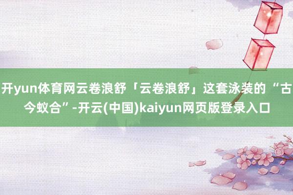 开yun体育网云卷浪舒「云卷浪舒」这套泳装的 “古今蚁合”-开云(中国)kaiyun网页版登录入口