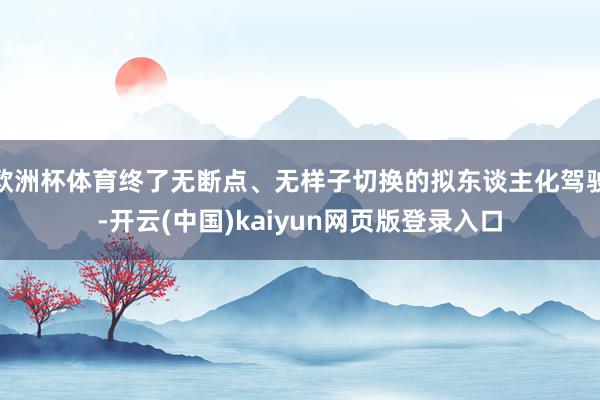 欧洲杯体育终了无断点、无样子切换的拟东谈主化驾驶-开云(中国)kaiyun网页版登录入口
