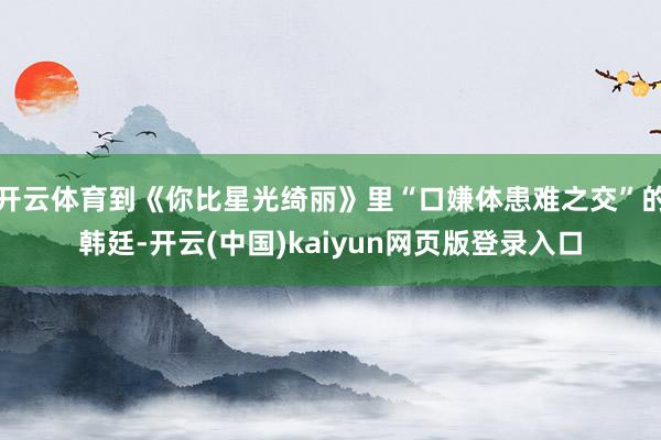 开云体育到《你比星光绮丽》里“口嫌体患难之交”的韩廷-开云(中国)kaiyun网页版登录入口