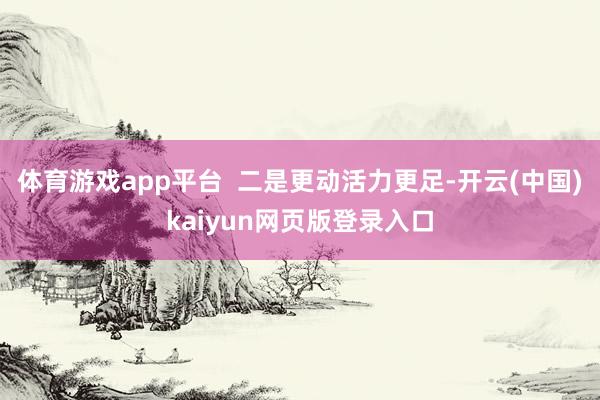 体育游戏app平台  二是更动活力更足-开云(中国)kaiyun网页版登录入口