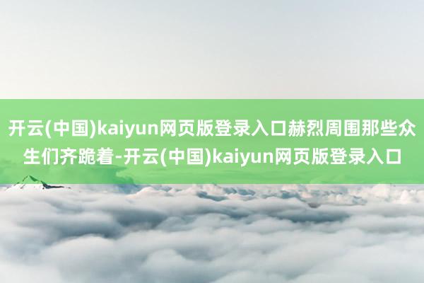 开云(中国)kaiyun网页版登录入口赫烈周围那些众生们齐跪着-开云(中国)kaiyun网页版登录入口
