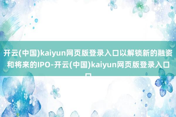 开云(中国)kaiyun网页版登录入口以解锁新的融资和将来的IPO-开云(中国)kaiyun网页版登录入口