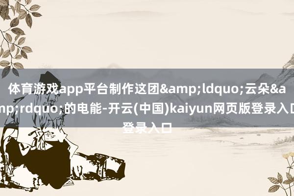 体育游戏app平台制作这团&ldquo;云朵&rdquo;的电能-开云(中国)kaiyun网页版登录入口